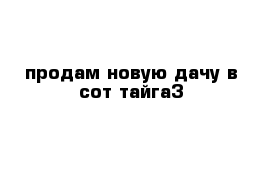 продам новую дачу в сот тайга3